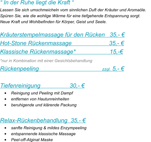  In der Ruhe liegt die Kraft  Lassen Sie sich umschmeicheln vom sinnlichen Duft der Kruter und Aromale.     Spren Sie, wie die wohlige Wrme fr eine tiefgehende Entspannung sorgt. Neue Kraft und Wohlbefinden fr Krper, Geist und Seele.  Kruterstempelmassage fr den Rcken   35,-  Hot-Stone Rckenmassage                       35,-  Klassische Rckenmassage*                     15,-  *nur in Kombination mit einer Gesichtsbehandlung  Rckenpeeling                                       zzgl. 5,-   Tiefenreinigung                  30,-  	Reinigung und Peeling mit Dampf 	entfernen von Hautunreinheiten 	beruhigende und klrende Packung  Relax-Rckenbehandlung  35,-  	sanfte Reinigung & mildes Enzympeeling 	entspannende klassische Massage 	Peel-off-Alginat Maske